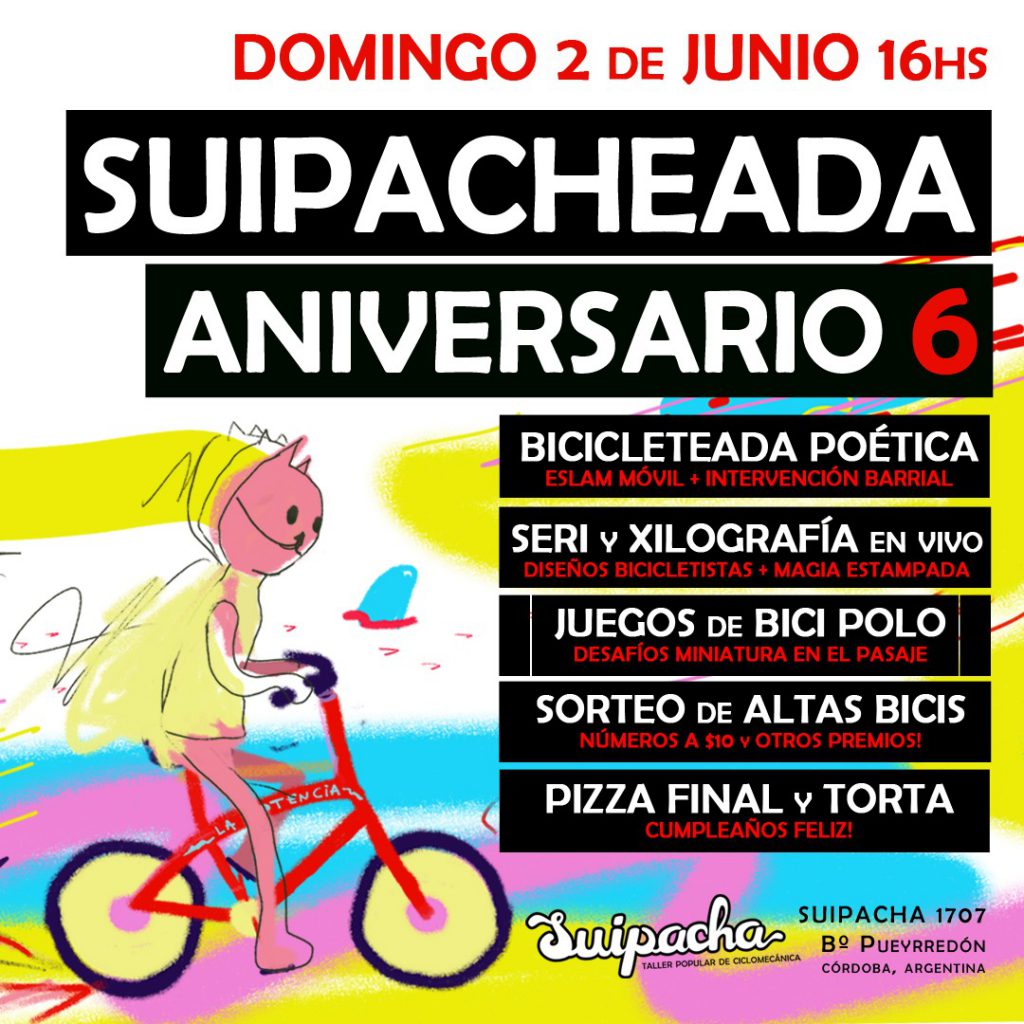 SUIPACHEADA ANIVERSARIO. Es decir, el Taller Popular de Ciclomecánica Suipacha cumple 6 AÑOS de existencia e insistencia en barrio Pueyrredón. Este DOMINGO 2 de JUNIO a partir de las 16hs. BICICLETEADA POÉTICA con sorpresas e intervenciones en el camino, poesía callejera bici-temática. TRAÉ TU REMERA para la serigrafía y la xilografía con diseños bicicletistas. JUGÁ y ANIMATE a los DESAFÍOS MINIATURA de BICI-POLO. ¡PARTICIPÁ del SORTEO de 2 ALTAS BICIS y otras sorpresas! Y con la noche, pizzas, piñata y torta para soplar la vela cumpleañera. Desde Suipacha 1707, barrio Pueyrredón, al mundo laten las pulsaciones de este festejo por el cumple del proyecto bicicletista donde todos los días se limpian, engrasan y vuelven a armar los rodamientos de la comunidad para que no se oxiden los vínculos. ¡Nos vemos en las calles! ¡Te esperamos! Dibujo: Ana Comes. ¡Gracias!